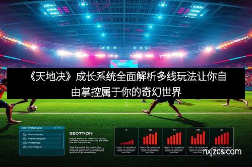 《天地决》成长系统全面解析多线玩法让你自由掌控属于你的奇幻世界